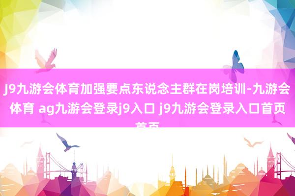 J9九游会体育加强要点东说念主群在岗培训-九游会体育 ag九游会登录j9入口 j9九游会登录入口首页