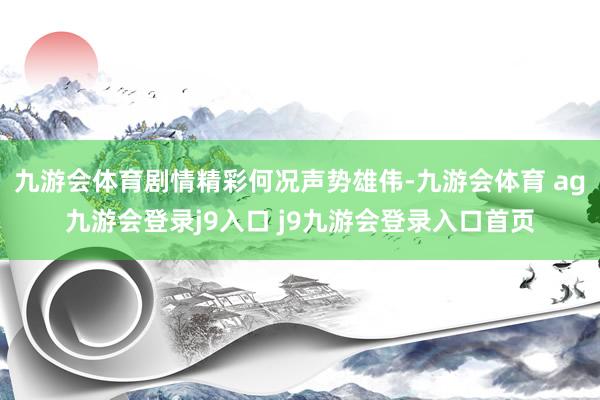 九游会体育剧情精彩何况声势雄伟-九游会体育 ag九游会登录j9入口 j9九游会登录入口首页