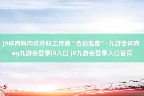 J9体育网向省外职工传递“合肥温度”-九游会体育 ag九游会登录j9入口 j9九游会登录入口首页