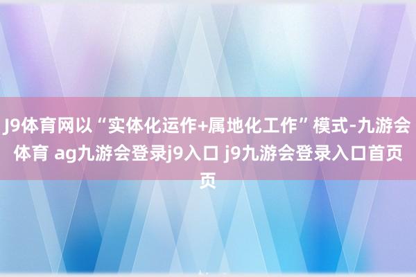 J9体育网以“实体化运作+属地化工作”模式-九游会体育 ag九游会登录j9入口 j9九游会登录入口首页