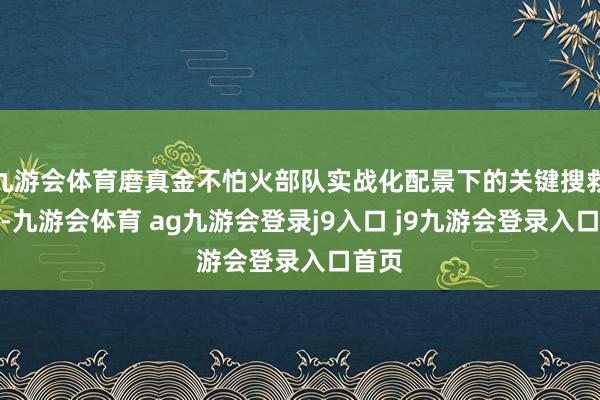 九游会体育磨真金不怕火部队实战化配景下的关键搜救才略-九游会体育 ag九游会登录j9入口 j9九游会登录入口首页