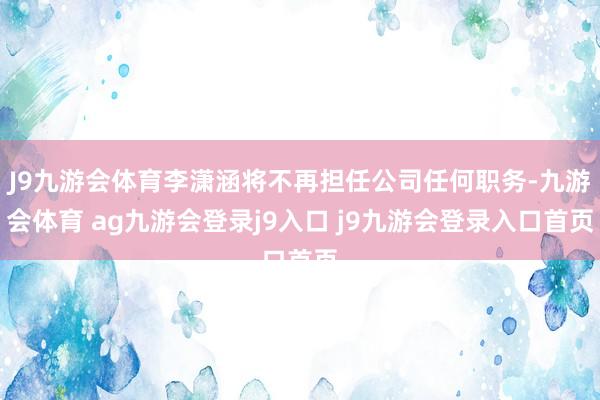 J9九游会体育李潇涵将不再担任公司任何职务-九游会体育 ag九游会登录j9入口 j9九游会登录入口首页