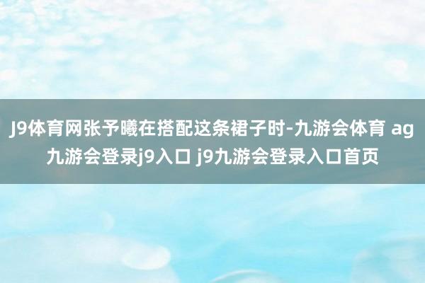 J9体育网张予曦在搭配这条裙子时-九游会体育 ag九游会登录j9入口 j9九游会登录入口首页