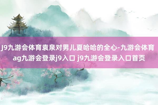 J9九游会体育袁泉对男儿夏哈哈的全心-九游会体育 ag九游会登录j9入口 j9九游会登录入口首页