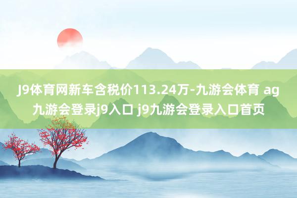 J9体育网新车含税价113.24万-九游会体育 ag九游会登录j9入口 j9九游会登录入口首页