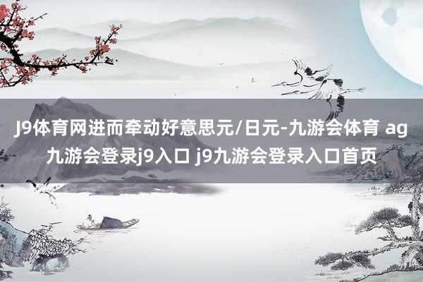 J9体育网进而牵动好意思元/日元-九游会体育 ag九游会登录j9入口 j9九游会登录入口首页