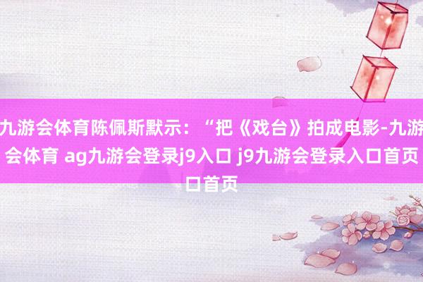 九游会体育陈佩斯默示:“把《戏台》拍成电影-九游会体育 ag九游会登录j9入口 j9九游会登录入口首页