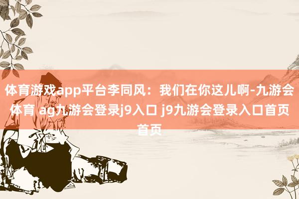 体育游戏app平台李同风:我们在你这儿啊-九游会体育 ag九游会登录j9入口 j9九游会登录入口首页