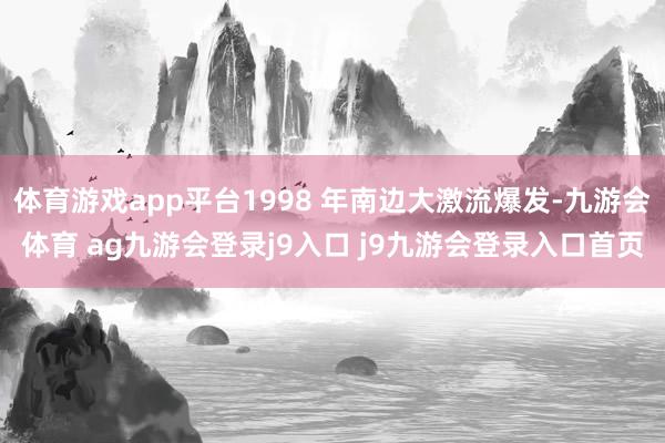 体育游戏app平台1998 年南边大激流爆发-九游会体育 ag九游会登录j9入口 j9九游会登录入口首页