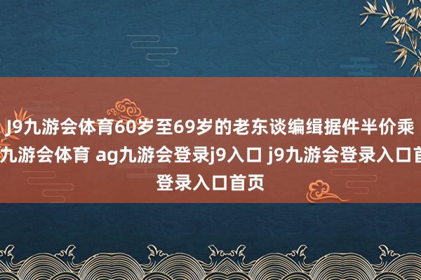 J9九游会体育60岁至69岁的老东谈编缉据件半价乘坐-九游会体育 ag九游会登录j9入口 j9九游会登录入口首页