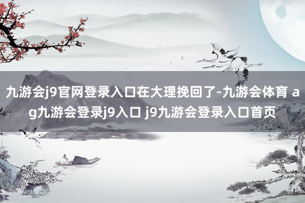 九游会j9官网登录入口在大理挽回了-九游会体育 ag九游会登录j9入口 j9九游会登录入口首页