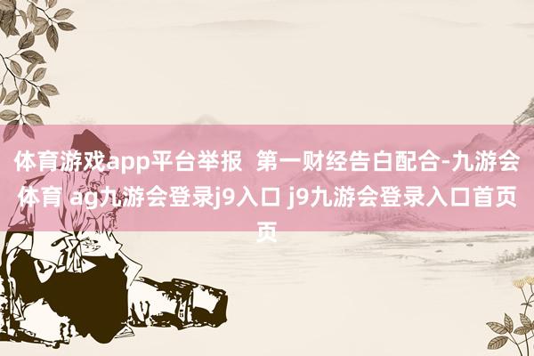 体育游戏app平台举报 第一财经告白配合-九游会体育 ag九游会登录j9入口 j9九游会登录入口首页