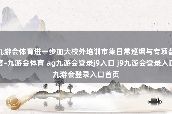 九游会体育进一步加大校外培训市集日常巡缉与专项督查力度-九游会体育 ag九游会登录j9入口 j9九游会登录入口首页