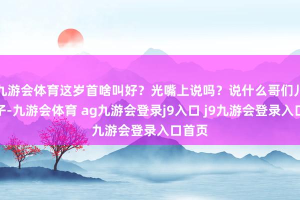 九游会体育这岁首啥叫好?光嘴上说吗?说什么哥们儿一辈子-九游会体育 ag九游会登录j9入口 j9九游会登录入口首页