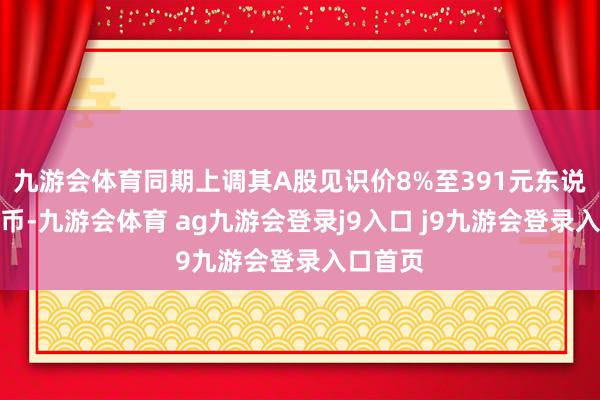九游会体育同期上调其A股见识价8%至391元东说念主民币-九游会体育 ag九游会登录j9入口 j9九游会登录入口首页