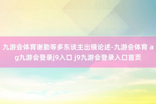 九游会体育谢勤等多东谈主出镜论述-九游会体育 ag九游会登录j9入口 j9九游会登录入口首页