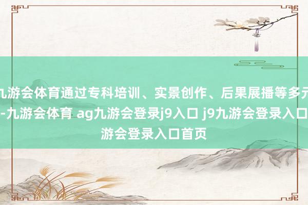 九游会体育通过专科培训、实景创作、后果展播等多元体式-九游会体育 ag九游会登录j9入口 j9九游会登录入口首页