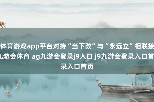 体育游戏app平台对持“当下改”与“永远立”相联接-九游会体育 ag九游会登录j9入口 j9九游会登录入口首页