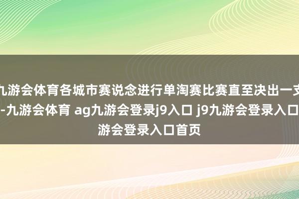 九游会体育各城市赛说念进行单淘赛比赛直至决出一支戎行-九游会体育 ag九游会登录j9入口 j9九游会登录入口首页