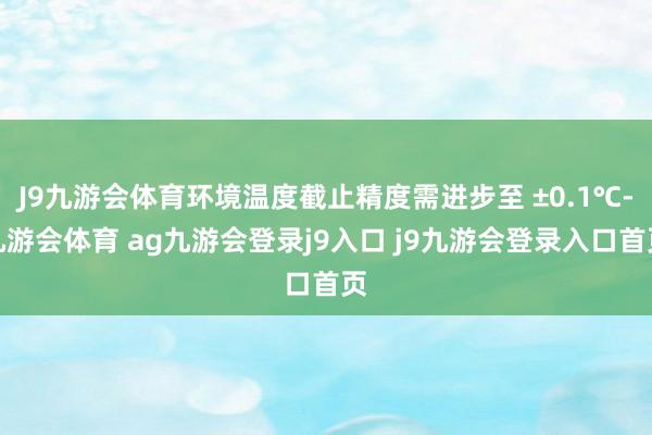 J9九游会体育环境温度截止精度需进步至 ±0.1℃-九游会体育 ag九游会登录j9入口 j9九游会登录入口首页