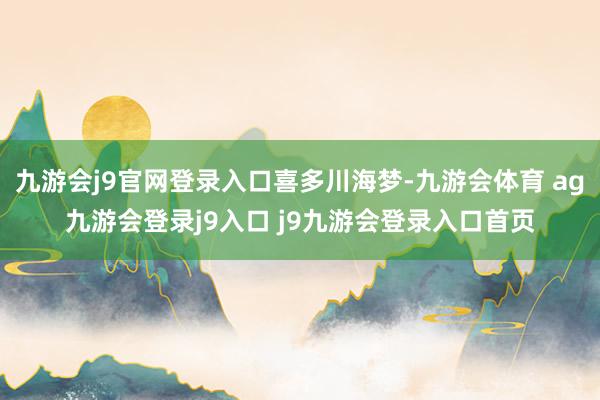 九游会j9官网登录入口喜多川海梦-九游会体育 ag九游会登录j9入口 j9九游会登录入口首页