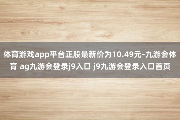体育游戏app平台正股最新价为10.49元-九游会体育 ag九游会登录j9入口 j9九游会登录入口首页