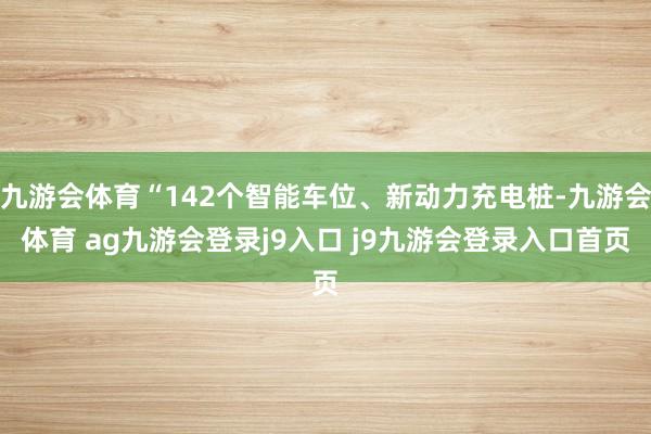 九游会体育“142个智能车位、新动力充电桩-九游会体育 ag九游会登录j9入口 j9九游会登录入口首页