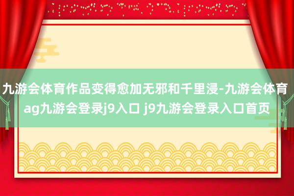 九游会体育作品变得愈加无邪和千里浸-九游会体育 ag九游会登录j9入口 j9九游会登录入口首页