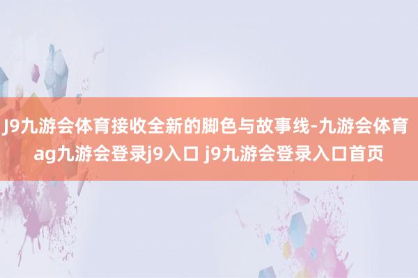 J9九游会体育接收全新的脚色与故事线-九游会体育 ag九游会登录j9入口 j9九游会登录入口首页