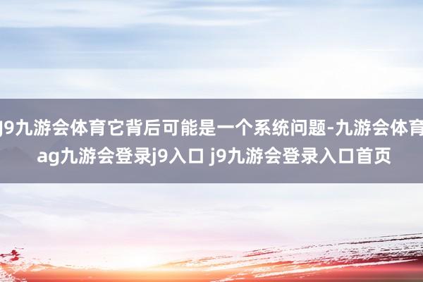 J9九游会体育它背后可能是一个系统问题-九游会体育 ag九游会登录j9入口 j9九游会登录入口首页