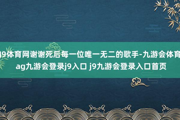 J9体育网谢谢死后每一位唯一无二的歌手-九游会体育 ag九游会登录j9入口 j9九游会登录入口首页