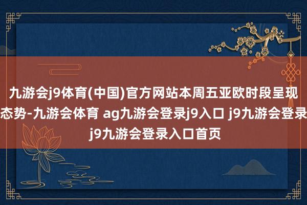 九游会j9体育(中国)官方网站本周五亚欧时段呈现颠簸下行态势-九游会体育 ag九游会登录j9入口 j9九游会登录入口首页