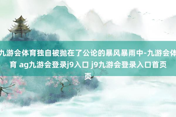 九游会体育独自被抛在了公论的暴风暴雨中-九游会体育 ag九游会登录j9入口 j9九游会登录入口首页