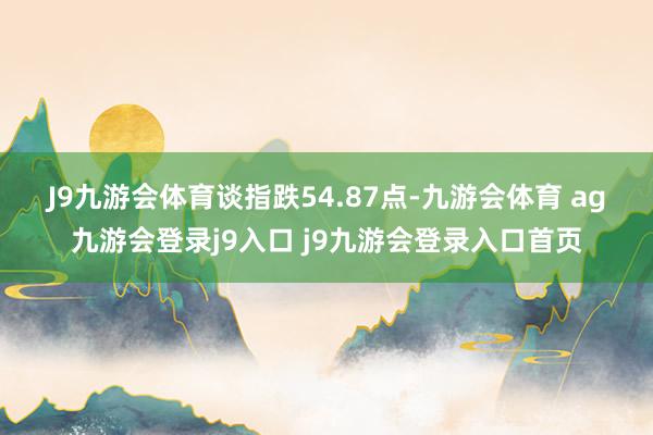 J9九游会体育 谈指跌54.87点-九游会体育 ag九游会登录j9入口 j9九游会登录入口首页