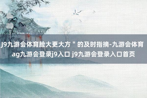 J9九游会体育脸大更大方"的及时指摘-九游会体育 ag九游会登录j9入口 j9九游会登录入口首页