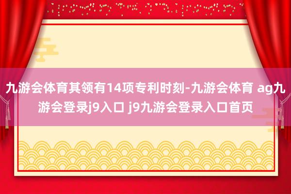 九游会体育其领有14项专利时刻-九游会体育 ag九游会登录j9入口 j9九游会登录入口首页