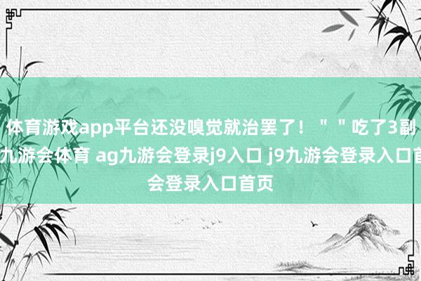 体育游戏app平台还没嗅觉就治罢了!""吃了3副药-九游会体育 ag九游会登录j9入口 j9九游会登录入口首页