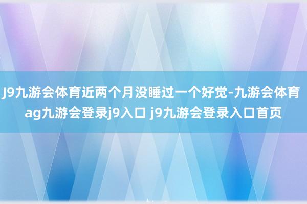 J9九游会体育近两个月没睡过一个好觉-九游会体育 ag九游会登录j9入口 j9九游会登录入口首页