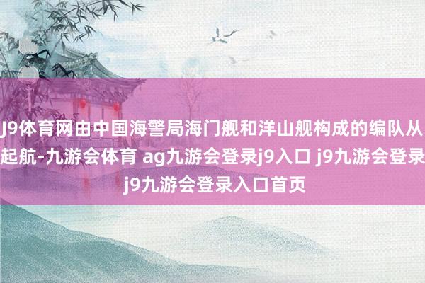 J9体育网由中国海警局海门舰和洋山舰构成的编队从上海解缆起航-九游会体育 ag九游会登录j9入口 j9九游会登录入口首页