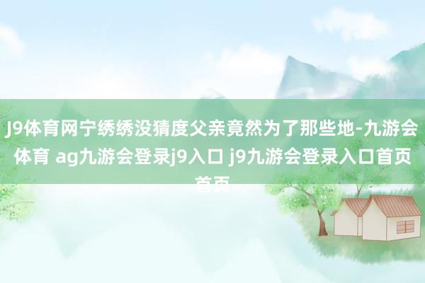 J9体育网宁绣绣没猜度父亲竟然为了那些地-九游会体育 ag九游会登录j9入口 j9九游会登录入口首页