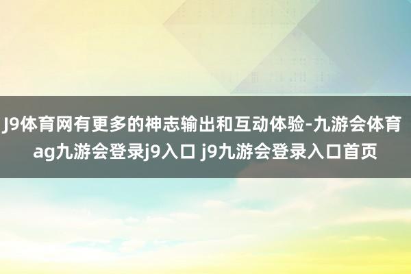 J9体育网有更多的神志输出和互动体验-九游会体育 ag九游会登录j9入口 j9九游会登录入口首页
