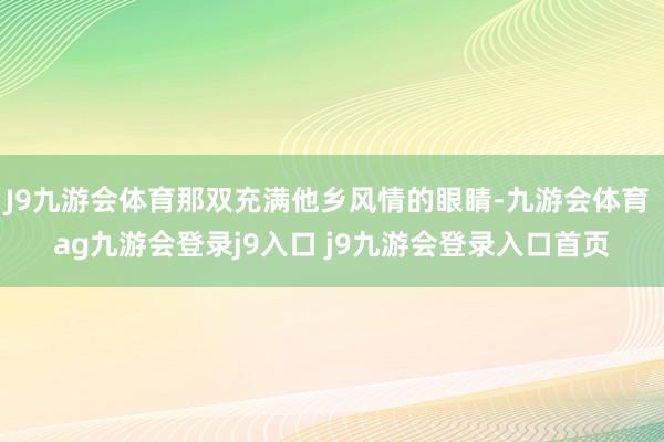 J9九游会体育那双充满他乡风情的眼睛-九游会体育 ag九游会登录j9入口 j9九游会登录入口首页