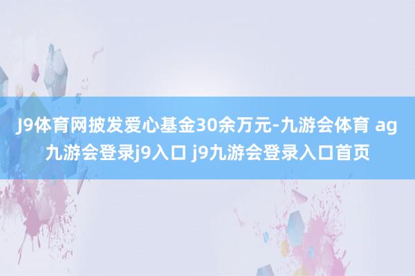 J9体育网披发爱心基金30余万元-九游会体育 ag九游会登录j9入口 j9九游会登录入口首页