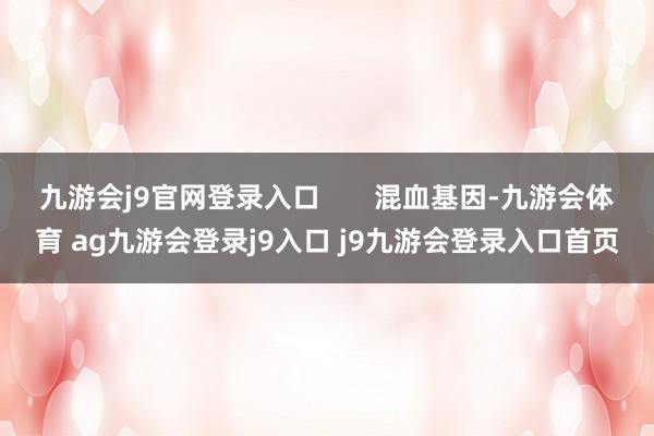 九游会j9官网登录入口       混血基因-九游会体育 ag九游会登录j9入口 j9九游会登录入口首页