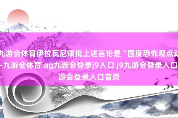 九游会体育伊拉瓦尼痛批上述言论是“国度恐怖观点动作”-九游会体育 ag九游会登录j9入口 j9九游会登录入口首页