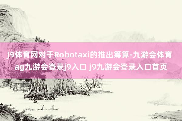 J9体育网对于Robotaxi的推出筹算-九游会体育 ag九游会登录j9入口 j9九游会登录入口首页