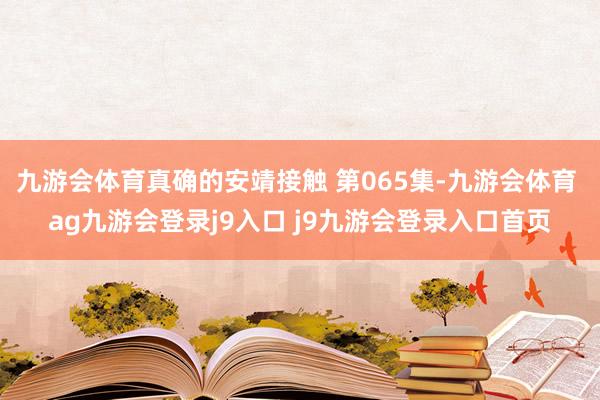 九游会体育真确的安靖接触 第065集-九游会体育 ag九游会登录j9入口 j9九游会登录入口首页