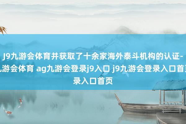 J9九游会体育并获取了十余家海外泰斗机构的认证-九游会体育 ag九游会登录j9入口 j9九游会登录入口首页