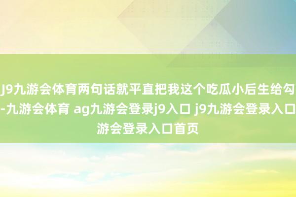 J9九游会体育两句话就平直把我这个吃瓜小后生给勾住了-九游会体育 ag九游会登录j9入口 j9九游会登录入口首页