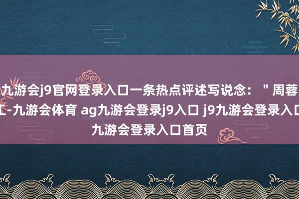 九游会j9官网登录入口一条热点评述写说念:"周蓉不竣工-九游会体育 ag九游会登录j9入口 j9九游会登录入口首页